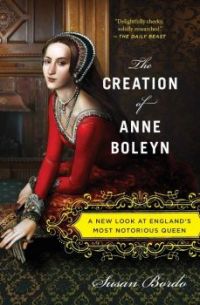 The Creation of Anne Boleyn: A New Look at England’s Most Notorious Queen, By Susan Bordo